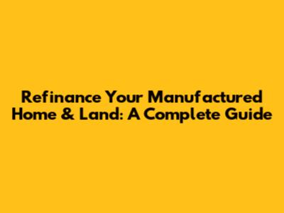 Refinance Your Manufactured Home & Land: A Complete Guide