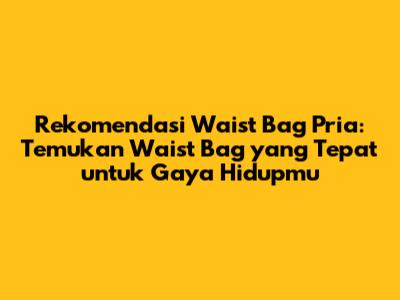 Rekomendasi Waist Bag Pria: Temukan Waist Bag yang Tepat untuk Gaya Hidupmu