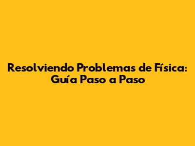 Resolviendo Problemas de Física: Guía Paso a Paso
