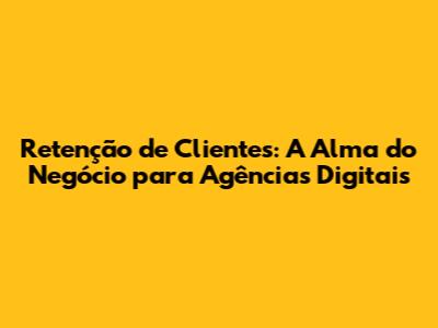 Retenção de Clientes: A Alma do Negócio para Agências Digitais