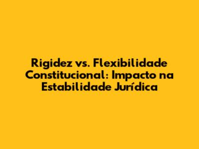 Rigidez vs. Flexibilidade Constitucional: Impacto na Estabilidade Jurídica