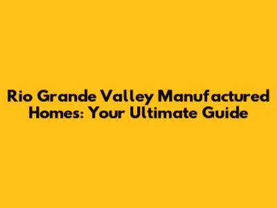 Rio Grande Valley Manufactured Homes: Your Ultimate Guide