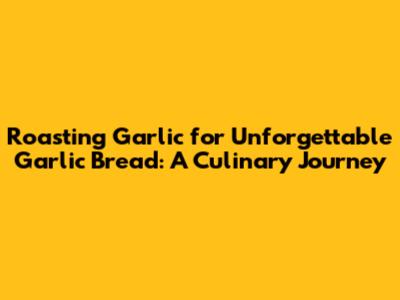 Roasting Garlic for Unforgettable Garlic Bread: A Culinary Journey