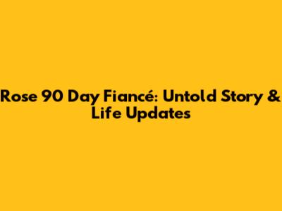 Rose 90 Day Fiancé: Untold Story & Life Updates