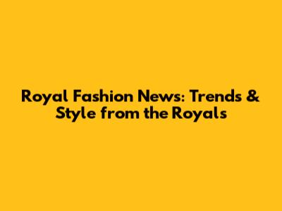 Royal Fashion News: Trends & Style from the Royals