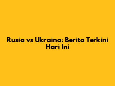 Rusia vs Ukraina: Berita Terkini Hari Ini