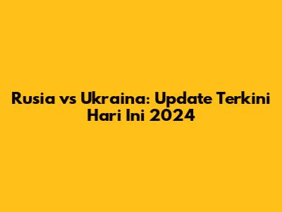 Rusia vs Ukraina: Update Terkini Hari Ini 2024