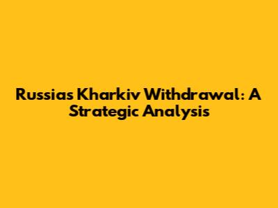 Russia's Kharkiv Withdrawal: A Strategic Analysis