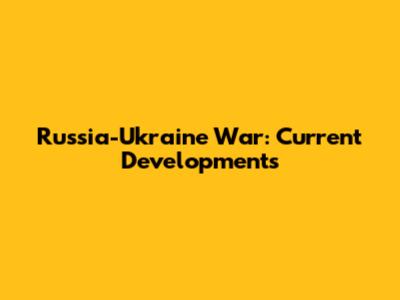 Russia-Ukraine War: Current Developments