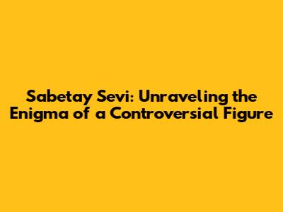 Sabetay Sevi: Unraveling the Enigma of a Controversial Figure