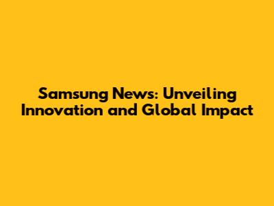 Samsung News: Unveiling Innovation and Global Impact
