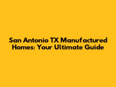 San Antonio TX Manufactured Homes: Your Ultimate Guide