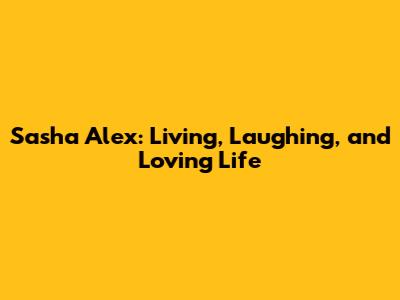 Sasha Alex: Living, Laughing, and Loving Life