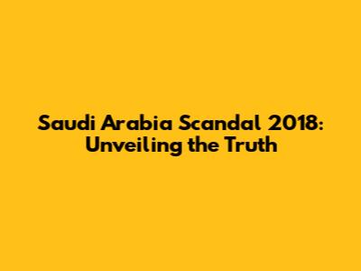 Saudi Arabia Scandal 2018: Unveiling the Truth