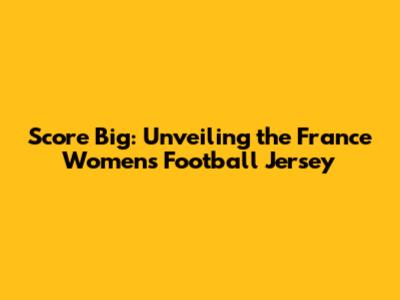 Score Big: Unveiling the France Women's Football Jersey