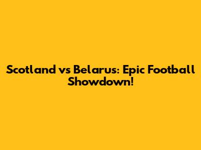 Scotland vs Belarus: Epic Football Showdown!