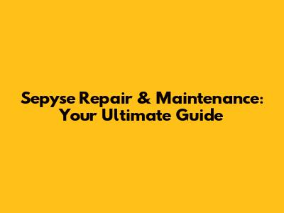 Sepyse Repair & Maintenance: Your Ultimate Guide