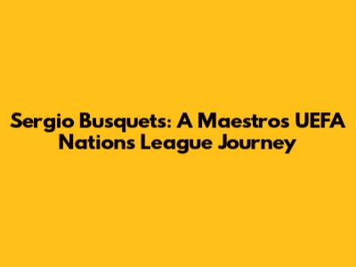 Sergio Busquets: A Maestro's UEFA Nations League Journey