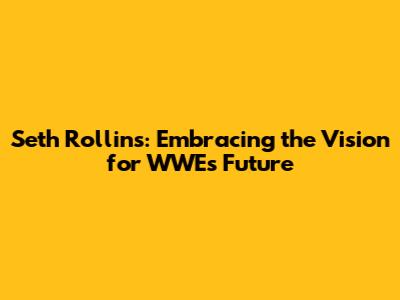 Seth Rollins: Embracing the Vision for WWE's Future