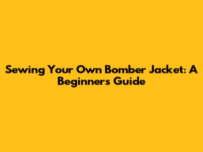 Sewing Your Own Bomber Jacket: A Beginner's Guide