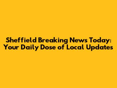 Sheffield Breaking News Today: Your Daily Dose of Local Updates