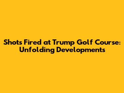 Shots Fired at Trump Golf Course: Unfolding Developments