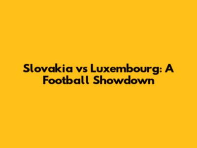 Slovakia vs Luxembourg: A Football Showdown