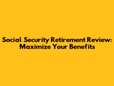 Social Security Retirement Review: Maximize Your Benefits