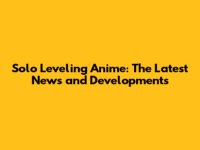 Solo Leveling Anime: The Latest News and Developments
