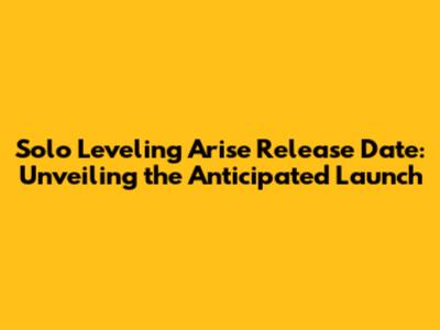 Solo Leveling Arise Release Date: Unveiling the Anticipated Launch
