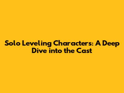 Solo Leveling Characters: A Deep Dive into the Cast