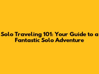 Solo Traveling 101: Your Guide to a Fantastic Solo Adventure