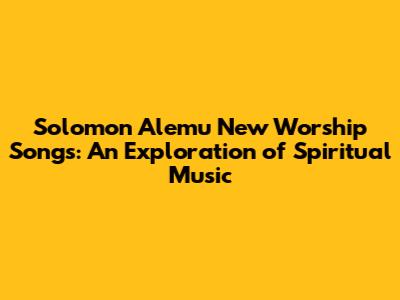 Solomon Alemu New Worship Songs: An Exploration of Spiritual Music
