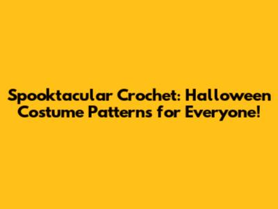 Spooktacular Crochet: Halloween Costume Patterns for Everyone!