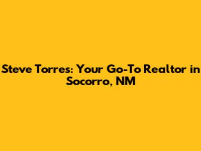 Steve Torres: Your Go-To Realtor in Socorro, NM