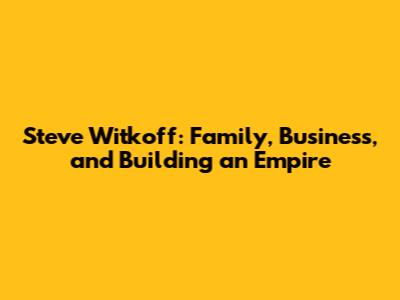 Steve Witkoff: Family, Business, and Building an Empire