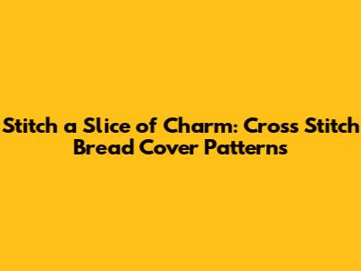 Stitch a Slice of Charm: Cross Stitch Bread Cover Patterns