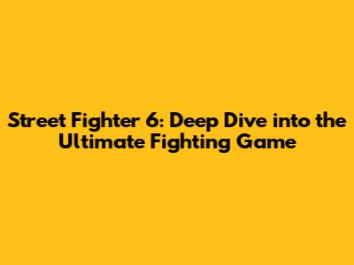 Street Fighter 6: Deep Dive into the Ultimate Fighting Game
