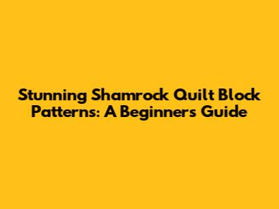 Stunning Shamrock Quilt Block Patterns: A Beginner's Guide