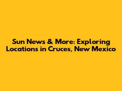 Sun News & More: Exploring Locations in Cruces, New Mexico
