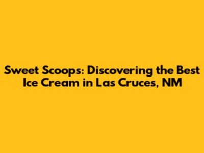 Sweet Scoops: Discovering the Best Ice Cream in Las Cruces, NM