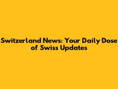Switzerland News: Your Daily Dose of Swiss Updates