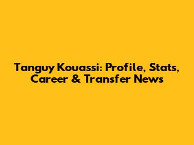 Tanguy Kouassi: Profile, Stats, Career & Transfer News