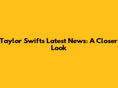 Taylor Swift's Latest News: A Closer Look
