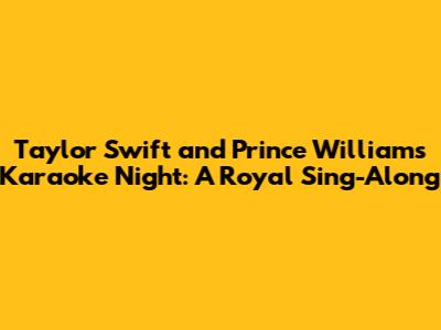 Taylor Swift and Prince William's Karaoke Night: A Royal Sing-Along