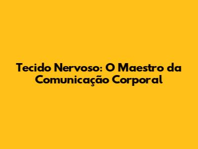 Tecido Nervoso: O Maestro da Comunicação Corporal