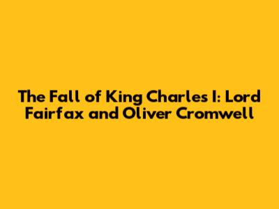 The Fall of King Charles I: Lord Fairfax and Oliver Cromwell