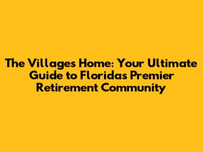 The Villages Home: Your Ultimate Guide to Florida's Premier Retirement Community