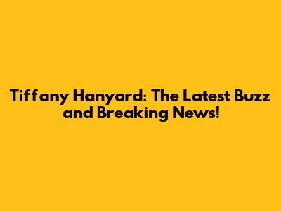 Tiffany Hanyard: The Latest Buzz and Breaking News!