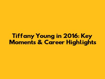 Tiffany Young in 2016: Key Moments & Career Highlights